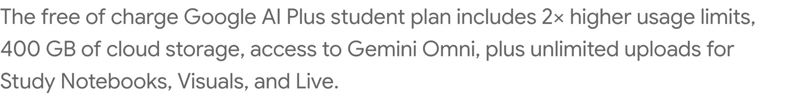 Google's FAQ answer: The free of charge Google AI Plus student plan includes 2x higher usage limits, 400 GB of cloud storage, access to Gemini Omni, plus unlimited uploads for Study Notebooks, Visuals, and Live